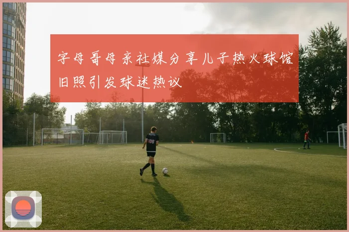 字母哥母亲社媒分享儿子热火球馆旧照引发球迷热议