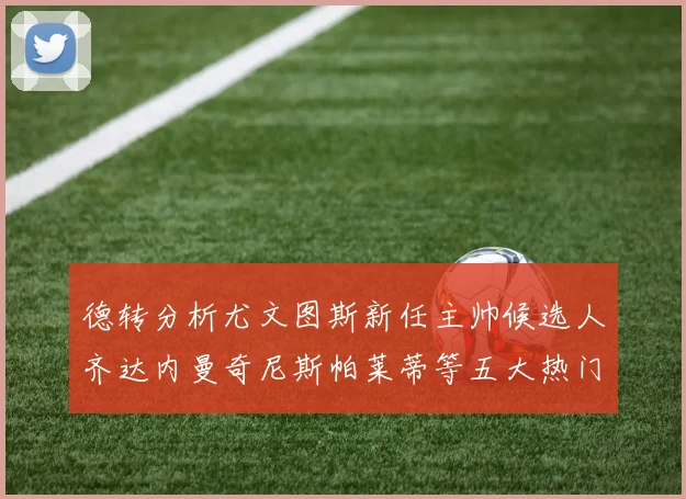 德转分析尤文图斯新任主帅候选人齐达内曼奇尼斯帕莱蒂等五大热门人选