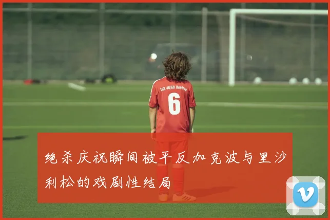 绝杀庆祝瞬间被平反加克波与里沙利松的戏剧性结局