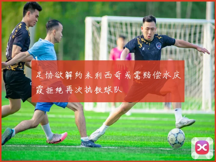 足协欲解约米利西奇或需赔偿水庆霞拒绝再次执教球队