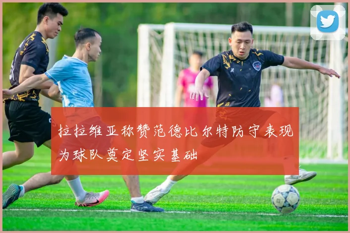 拉拉维亚称赞范德比尔特防守表现为球队奠定坚实基础