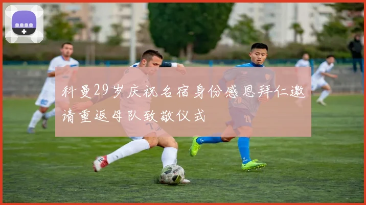 科曼29岁庆祝名宿身份感恩拜仁邀请重返母队致敬仪式
