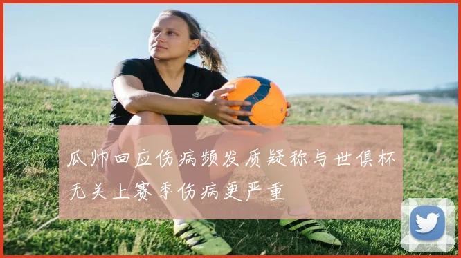 瓜帅回应伤病频发质疑称与世俱杯无关上赛季伤病更严重