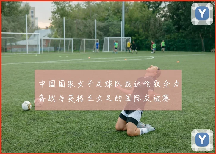 中国国家女子足球队抵达伦敦全力备战与英格兰女足的国际友谊赛