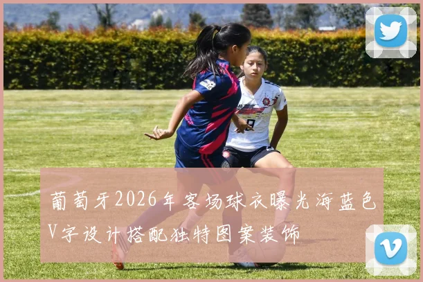 葡萄牙2026年客场球衣曝光海蓝色V字设计搭配独特图案装饰