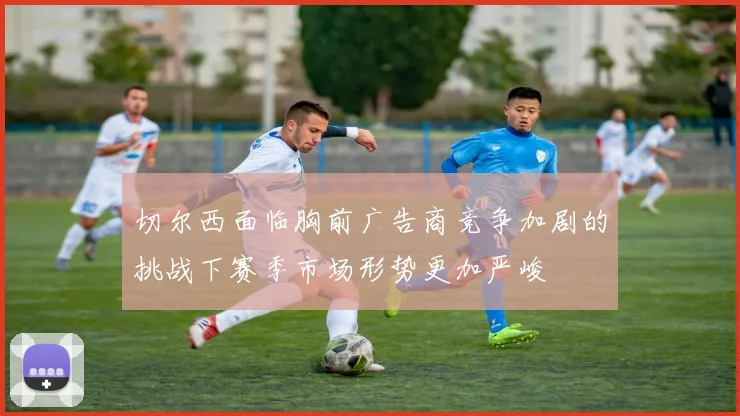 切尔西面临胸前广告商竞争加剧的挑战下赛季市场形势更加严峻