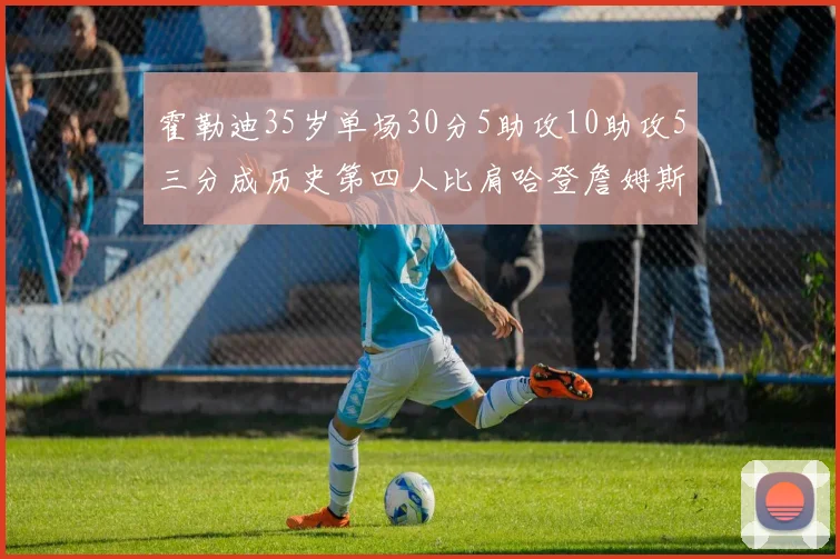 霍勒迪35岁单场30分5助攻10助攻5三分成历史第四人比肩哈登詹姆斯库里