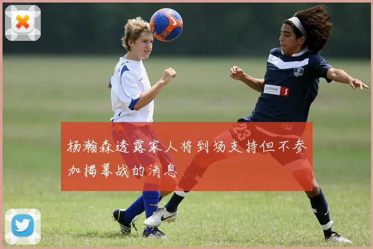 杨瀚森透露家人将到场支持但不参加揭幕战的消息