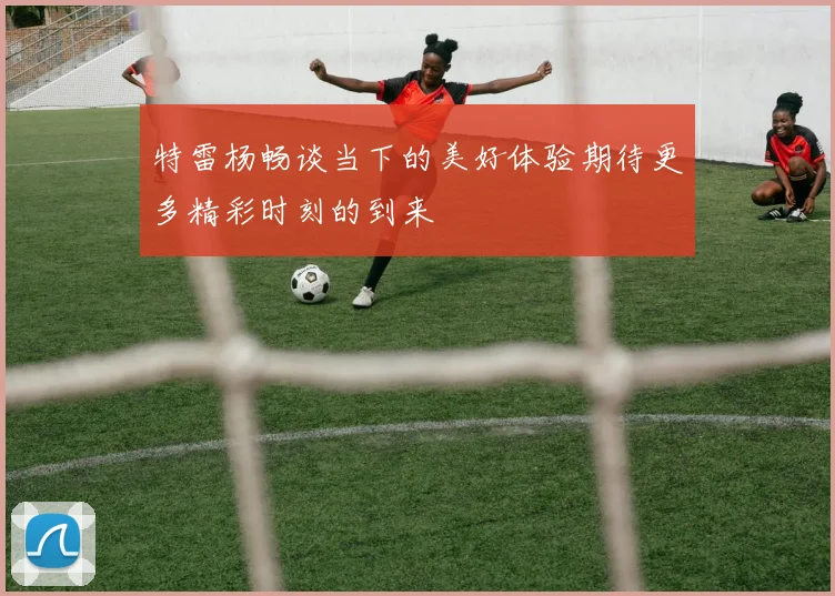 特雷杨畅谈当下的美好体验期待更多精彩时刻的到来