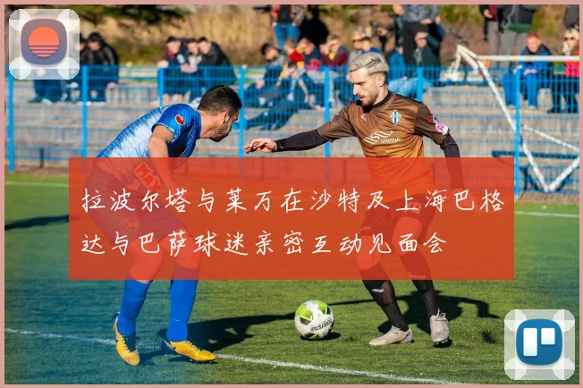 拉波尔塔与莱万在沙特及上海巴格达与巴萨球迷亲密互动见面会