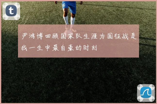 尹鸿博回顾国家队生涯为国征战是我一生中最自豪的时刻
