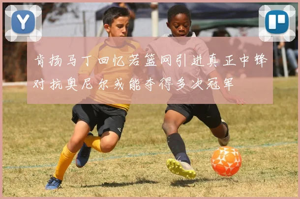 肯扬马丁回忆若篮网引进真正中锋对抗奥尼尔或能夺得多次冠军
