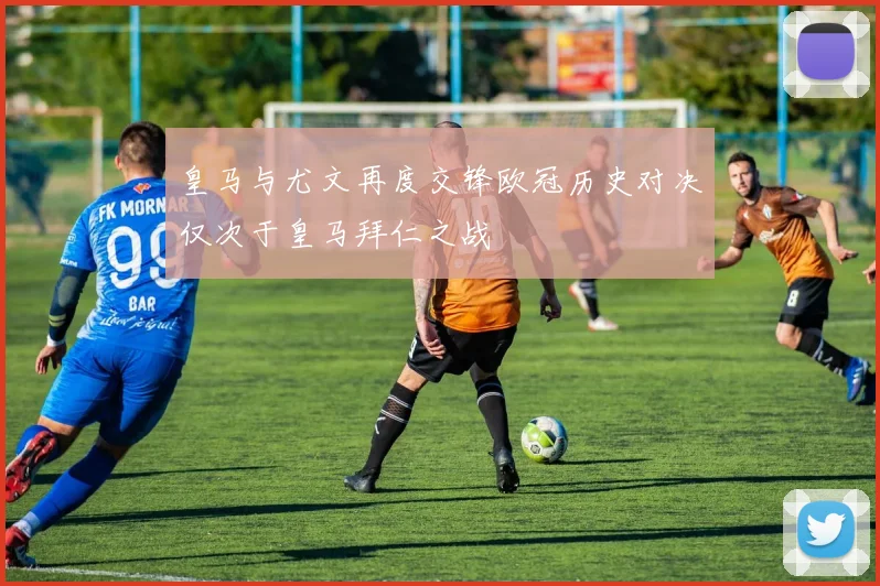皇马与尤文再度交锋欧冠历史对决仅次于皇马拜仁之战
