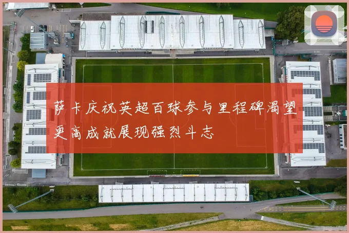 萨卡庆祝英超百球参与里程碑渴望更高成就展现强烈斗志