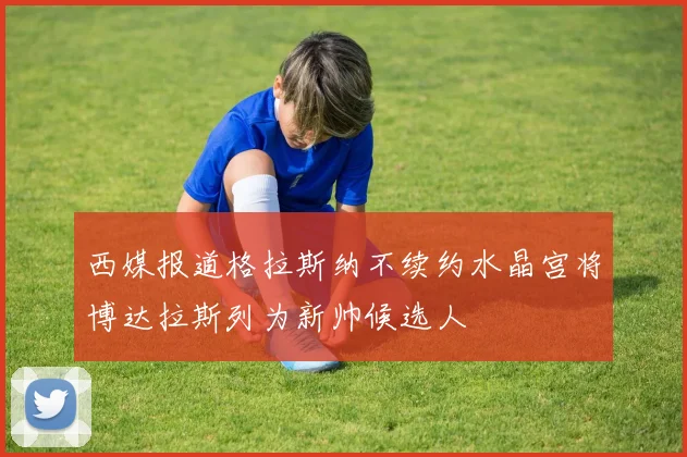 西媒报道格拉斯纳不续约水晶宫将博达拉斯列为新帅候选人