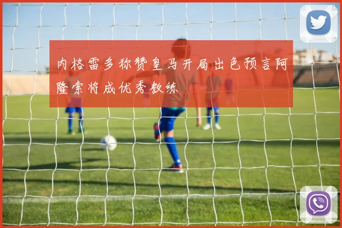 内格雷多称赞皇马开局出色预言阿隆索将成优秀教练