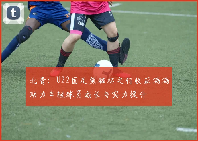 北青：U22国足熊猫杯之行收获满满助力年轻球员成长与实力提升