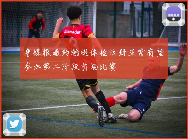 鲁媒报道约翰逊体检注册正常有望参加第二阶段首场比赛