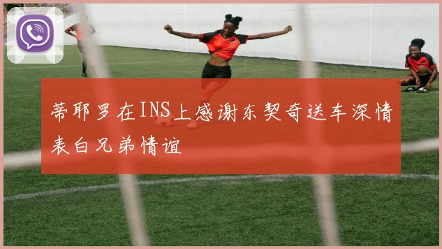 蒂耶罗在INS上感谢东契奇送车深情表白兄弟情谊