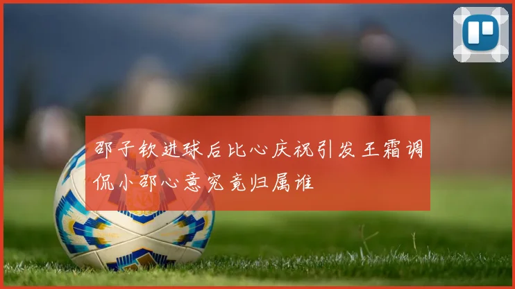 邵子钦进球后比心庆祝引发王霜调侃小邵心意究竟归属谁