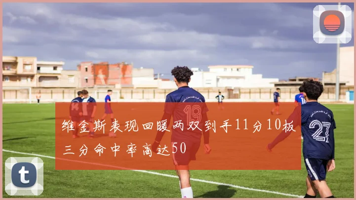 维金斯表现回暖两双到手11分10板三分命中率高达50