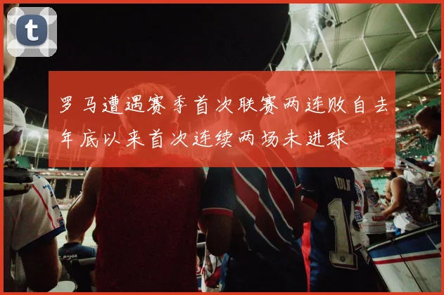 罗马遭遇赛季首次联赛两连败自去年底以来首次连续两场未进球