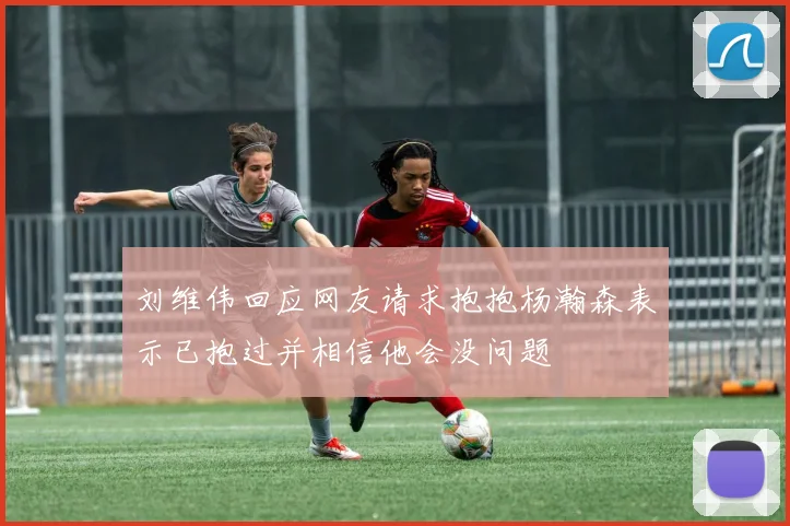 刘维伟回应网友请求抱抱杨瀚森表示已抱过并相信他会没问题