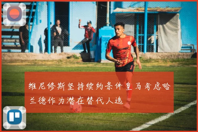 维尼修斯坚持续约条件皇马考虑哈兰德作为潜在替代人选
