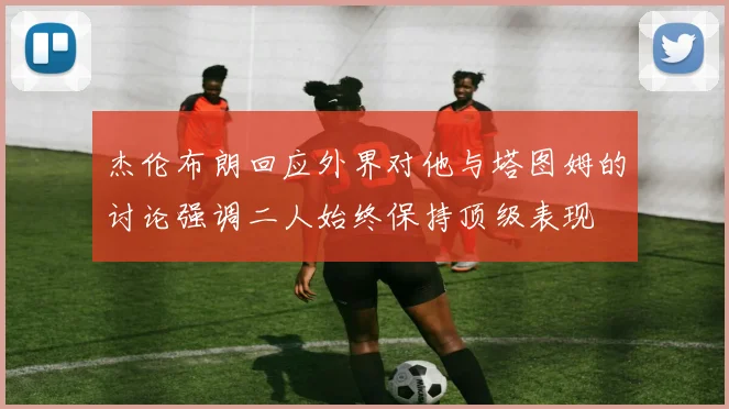 杰伦布朗回应外界对他与塔图姆的讨论强调二人始终保持顶级表现