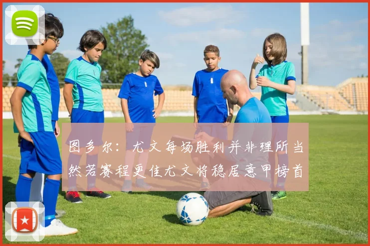 图多尔：尤文每场胜利并非理所当然若赛程更佳尤文将稳居意甲榜首