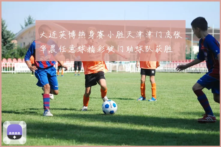 大连英博热身赛小胜天津津门虎张华晨任意球精彩破门助球队获胜