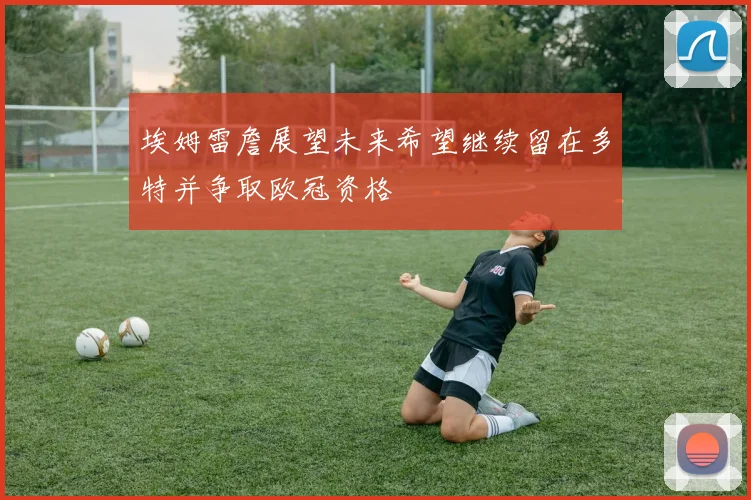 埃姆雷詹展望未来希望继续留在多特并争取欧冠资格