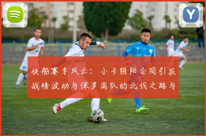快船赛季风云：小卡阴阳合同引发战绩波动与保罗离队的北伐之路与哈登的去向探讨