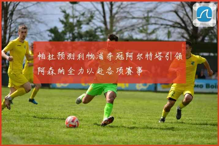 帕杜预测利物浦夺冠阿尔特塔引领阿森纳全力以赴各项赛事