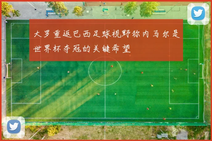 大罗重返巴西足球视野称内马尔是世界杯夺冠的关键希望