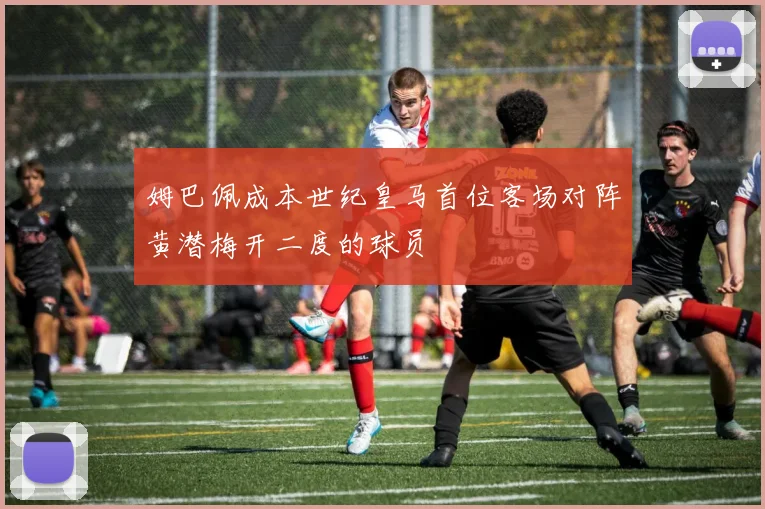 姆巴佩成本世纪皇马首位客场对阵黄潜梅开二度的球员
