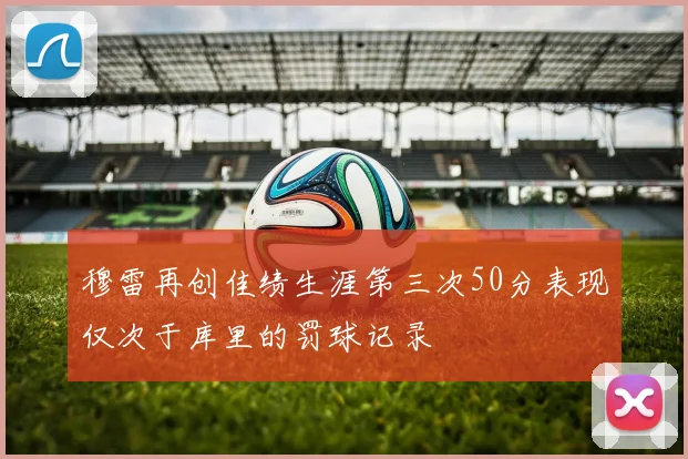 穆雷再创佳绩生涯第三次50分表现仅次于库里的罚球记录