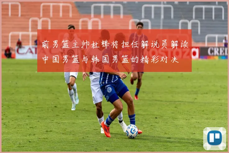 前男篮主帅杜锋将担任解说员解读中国男篮与韩国男篮的精彩对决